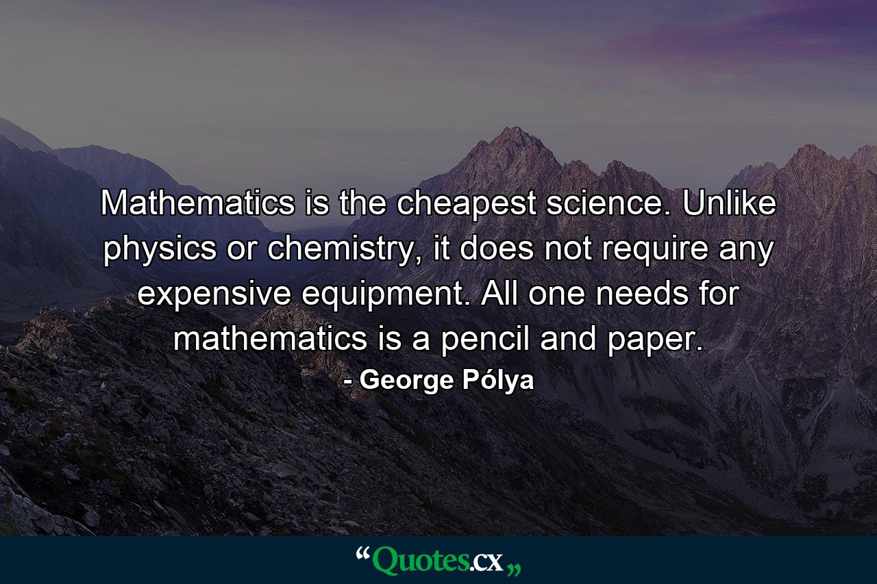 Mathematics is the cheapest science. Unlike physics or chemistry, it does not require any expensive equipment. All one needs for mathematics is a pencil and paper. - Quote by George Pólya