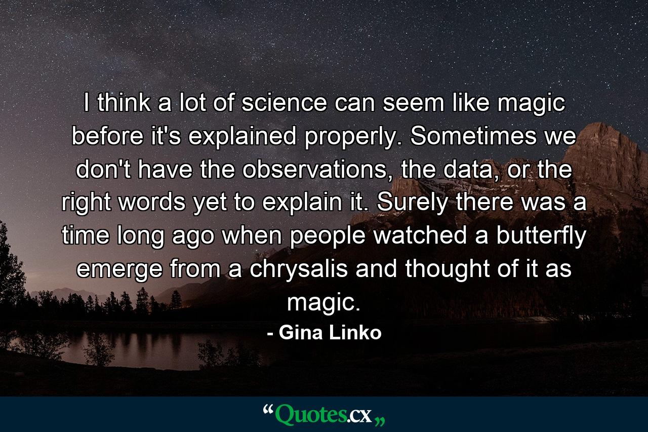 I think a lot of science can seem like magic before it's explained properly. Sometimes we don't have the observations, the data, or the right words yet to explain it. Surely there was a time long ago when people watched a butterfly emerge from a chrysalis and thought of it as magic. - Quote by Gina Linko