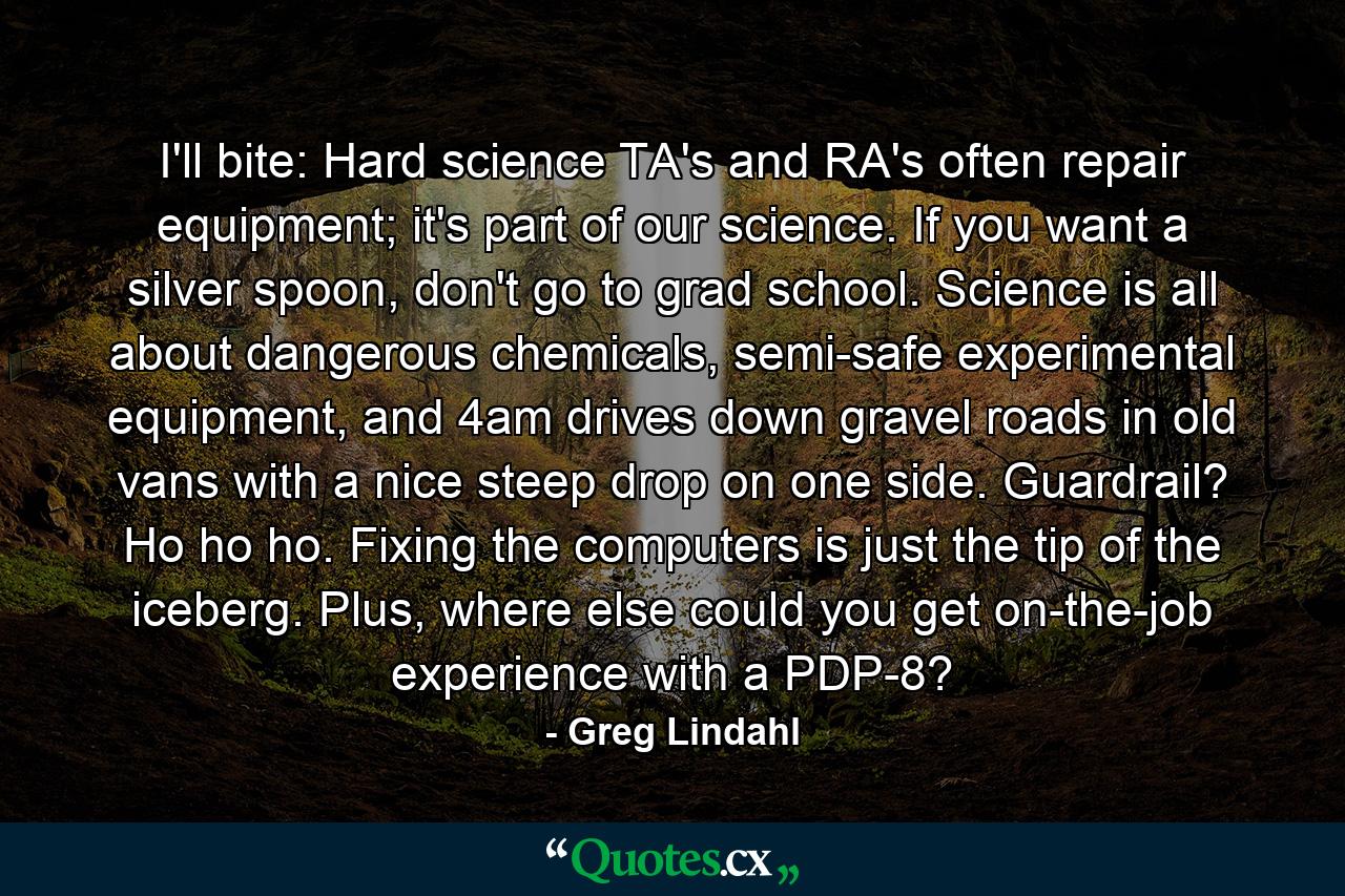 I'll bite: Hard science TA's and RA's often repair equipment; it's part of our science. If you want a silver spoon, don't go to grad school. Science is all about dangerous chemicals, semi-safe experimental equipment, and 4am drives down gravel roads in old vans with a nice steep drop on one side. Guardrail? Ho ho ho. Fixing the computers is just the tip of the iceberg. Plus, where else could you get on-the-job experience with a PDP-8? - Quote by Greg Lindahl