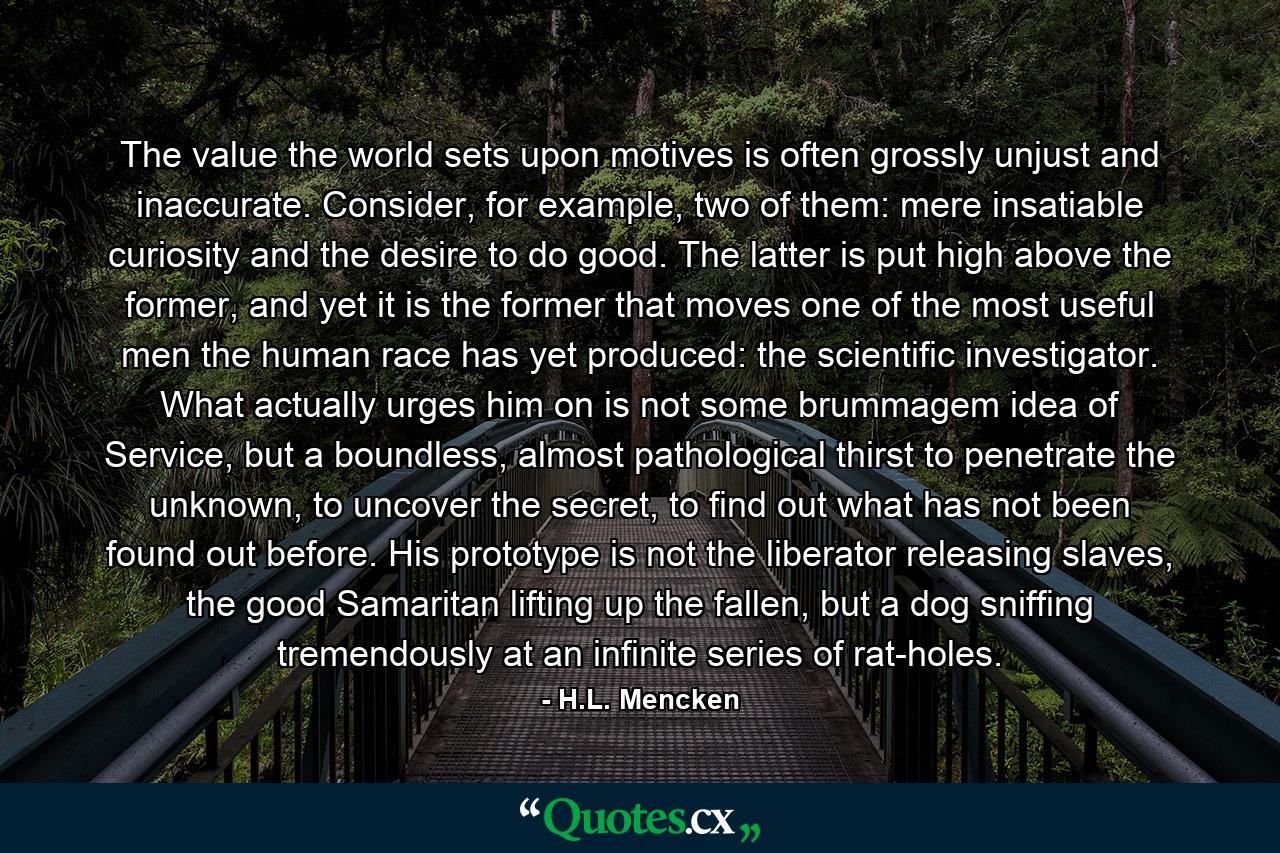 The value the world sets upon motives is often grossly unjust and inaccurate. Consider, for example, two of them: mere insatiable curiosity and the desire to do good. The latter is put high above the former, and yet it is the former that moves one of the most useful men the human race has yet produced: the scientific investigator. What actually urges him on is not some brummagem idea of Service, but a boundless, almost pathological thirst to penetrate the unknown, to uncover the secret, to find out what has not been found out before. His prototype is not the liberator releasing slaves, the good Samaritan lifting up the fallen, but a dog sniffing tremendously at an infinite series of rat-holes. - Quote by H.L. Mencken