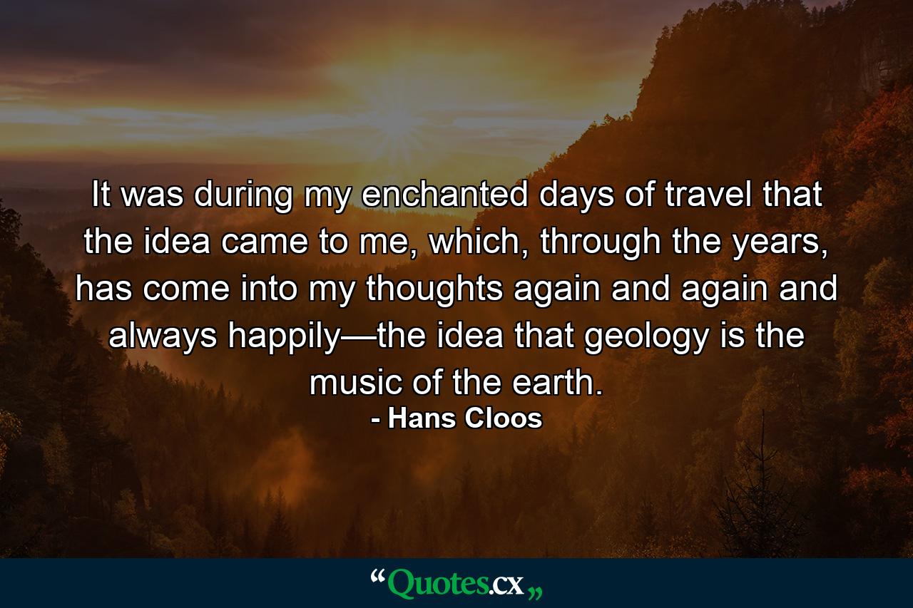 It was during my enchanted days of travel that the idea came to me, which, through the years, has come into my thoughts again and again and always happily—the idea that geology is the music of the earth. - Quote by Hans Cloos