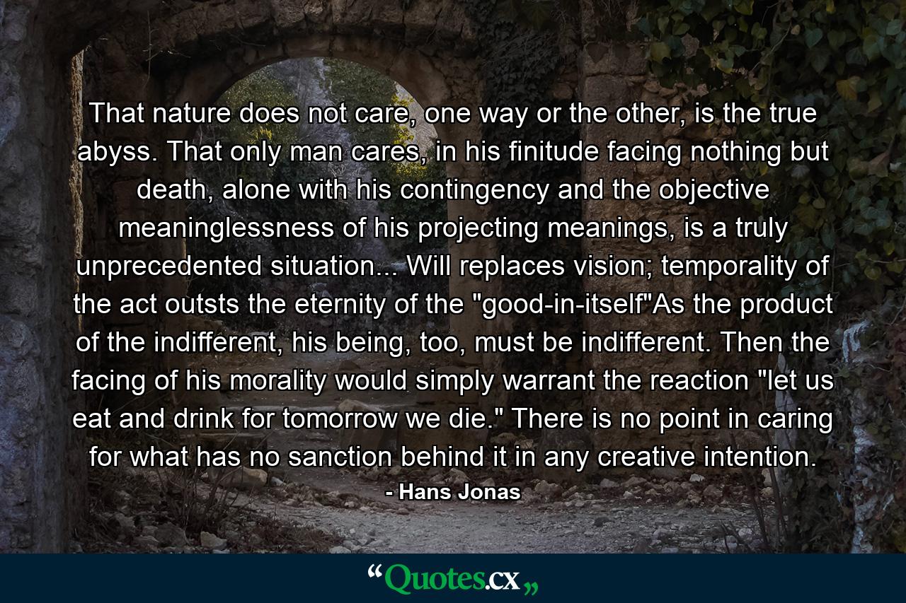 That nature does not care, one way or the other, is the true abyss. That only man cares, in his finitude facing nothing but death, alone with his contingency and the objective meaninglessness of his projecting meanings, is a truly unprecedented situation... Will replaces vision; temporality of the act outsts the eternity of the 