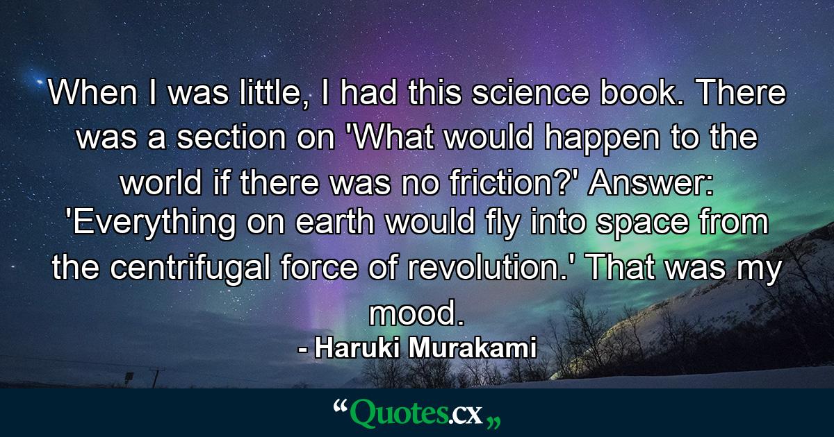 When I was little, I had this science book. There was a section on 'What would happen to the world if there was no friction?' Answer: 'Everything on earth would fly into space from the centrifugal force of revolution.' That was my mood. - Quote by Haruki Murakami