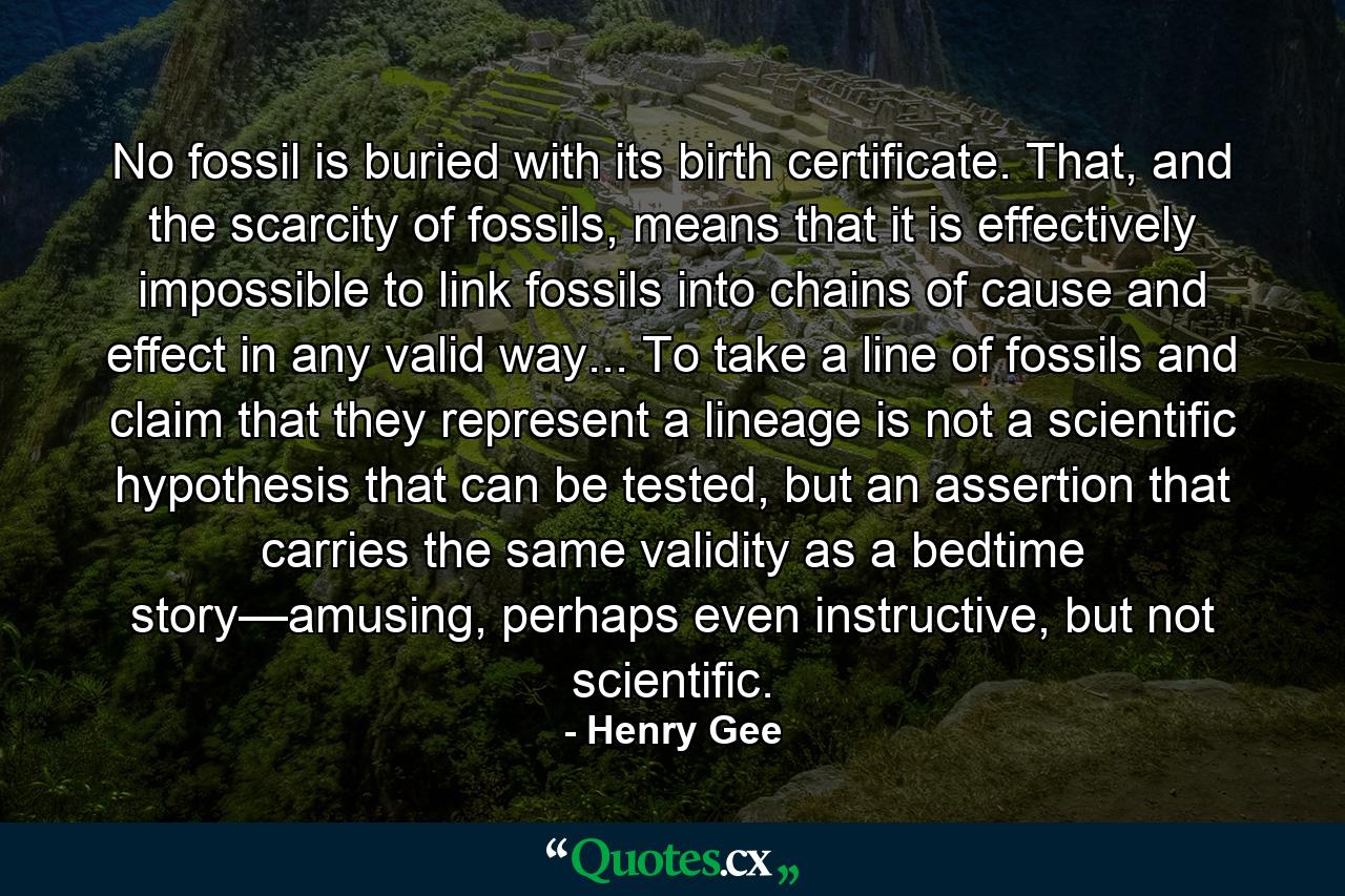 No fossil is buried with its birth certificate. That, and the scarcity of fossils, means that it is effectively impossible to link fossils into chains of cause and effect in any valid way... To take a line of fossils and claim that they represent a lineage is not a scientific hypothesis that can be tested, but an assertion that carries the same validity as a bedtime story—amusing, perhaps even instructive, but not scientific. - Quote by Henry Gee