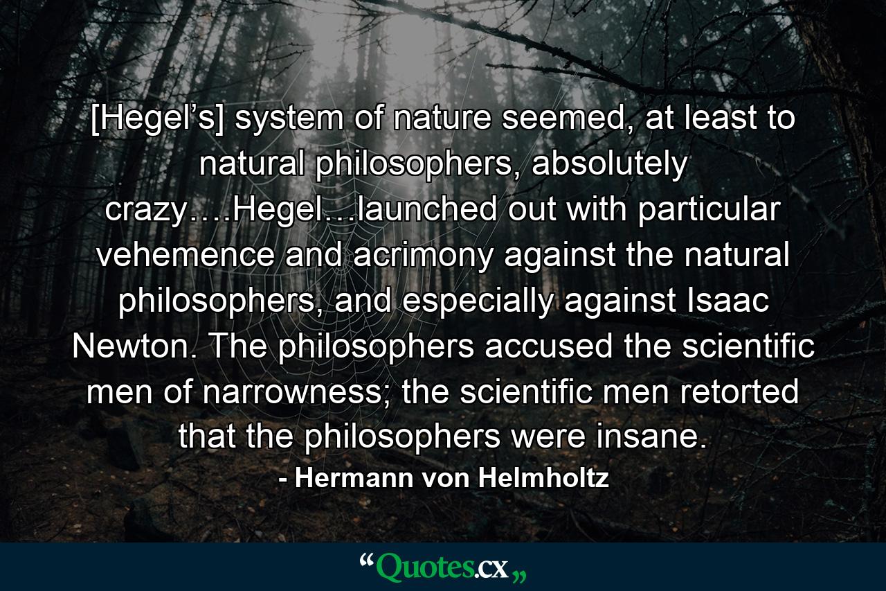 [Hegel’s] system of nature seemed, at least to natural philosophers, absolutely crazy….Hegel…launched out with particular vehemence and acrimony against the natural philosophers, and especially against Isaac Newton. The philosophers accused the scientific men of narrowness; the scientific men retorted that the philosophers were insane. - Quote by Hermann von Helmholtz