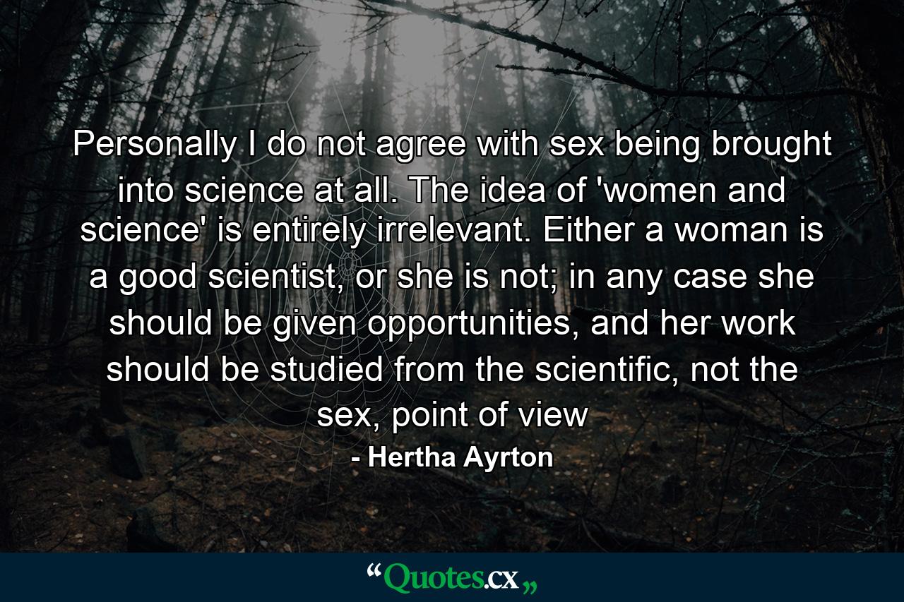 Personally I do not agree with sex being brought into science at all. The idea of 'women and science' is entirely irrelevant. Either a woman is a good scientist, or she is not; in any case she should be given opportunities, and her work should be studied from the scientific, not the sex, point of view - Quote by Hertha Ayrton