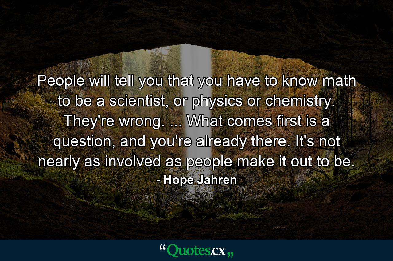 People will tell you that you have to know math to be a scientist, or physics or chemistry. They're wrong. ... What comes first is a question, and you're already there. It's not nearly as involved as people make it out to be. - Quote by Hope Jahren