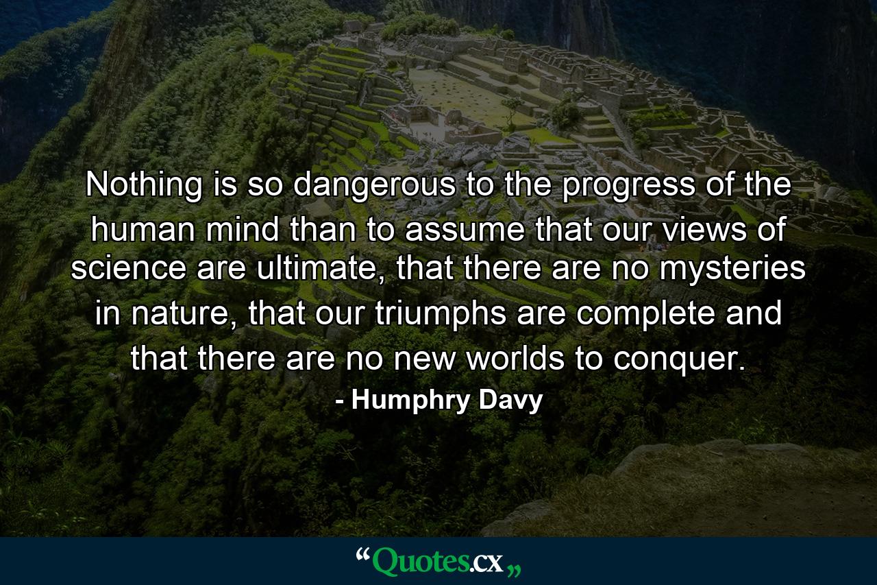 Nothing is so dangerous to the progress of the human mind than to assume that our views of science are ultimate, that there are no mysteries in nature, that our triumphs are complete and that there are no new worlds to conquer. - Quote by Humphry Davy