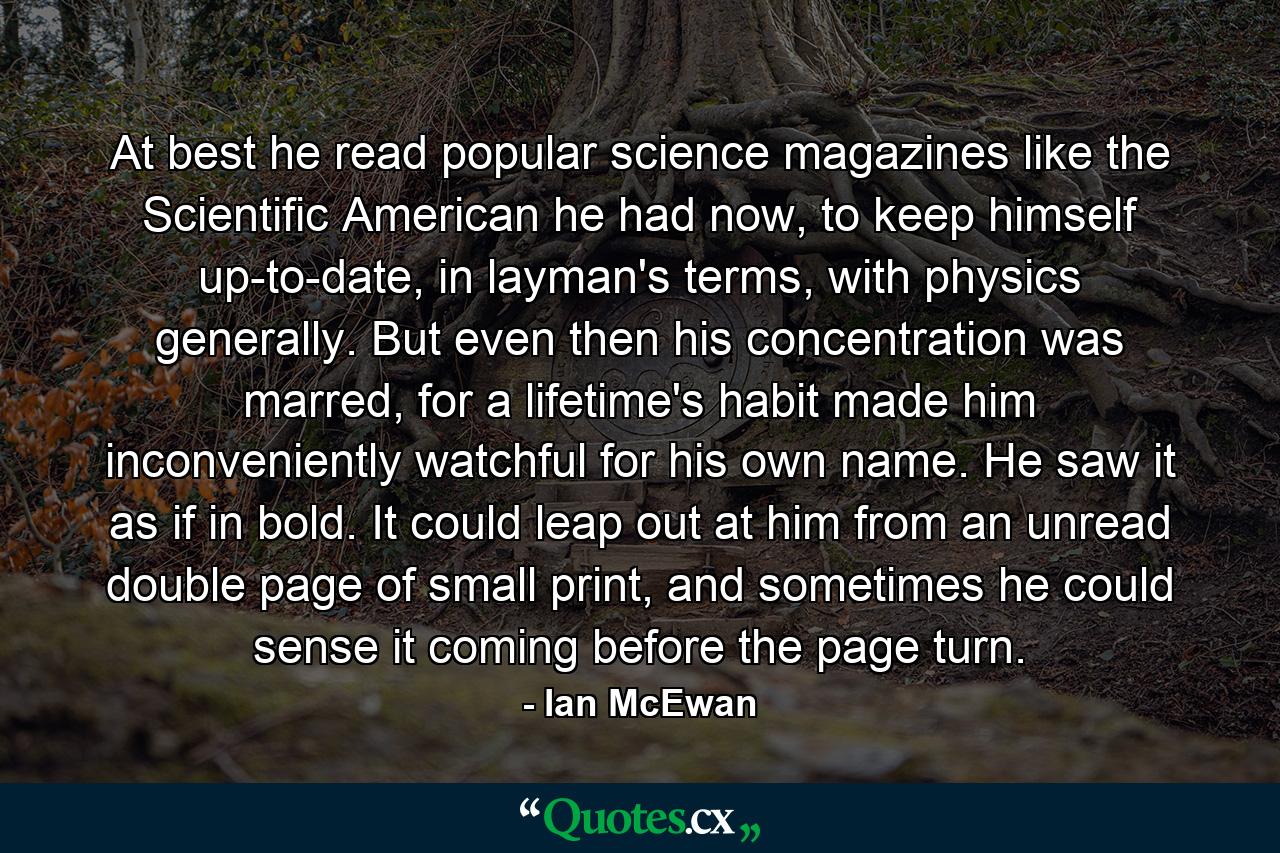 At best he read popular science magazines like the Scientific American he had now, to keep himself up-to-date, in layman's terms, with physics generally. But even then his concentration was marred, for a lifetime's habit made him inconveniently watchful for his own name. He saw it as if in bold. It could leap out at him from an unread double page of small print, and sometimes he could sense it coming before the page turn. - Quote by Ian McEwan