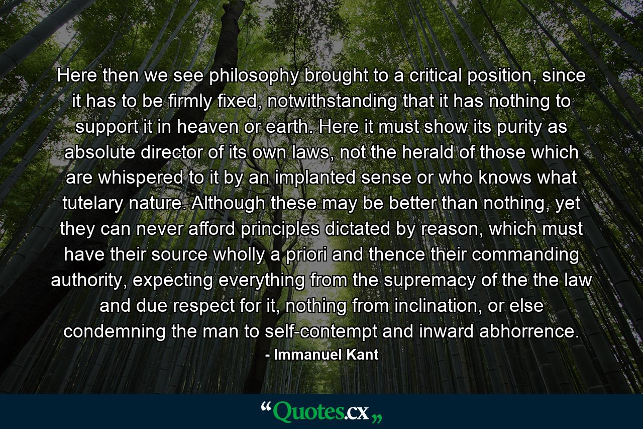 Here then we see philosophy brought to a critical position, since it has to be firmly fixed, notwithstanding that it has nothing to support it in heaven or earth. Here it must show its purity as absolute director of its own laws, not the herald of those which are whispered to it by an implanted sense or who knows what tutelary nature. Although these may be better than nothing, yet they can never afford principles dictated by reason, which must have their source wholly a priori and thence their commanding authority, expecting everything from the supremacy of the the law and due respect for it, nothing from inclination, or else condemning the man to self-contempt and inward abhorrence. - Quote by Immanuel Kant