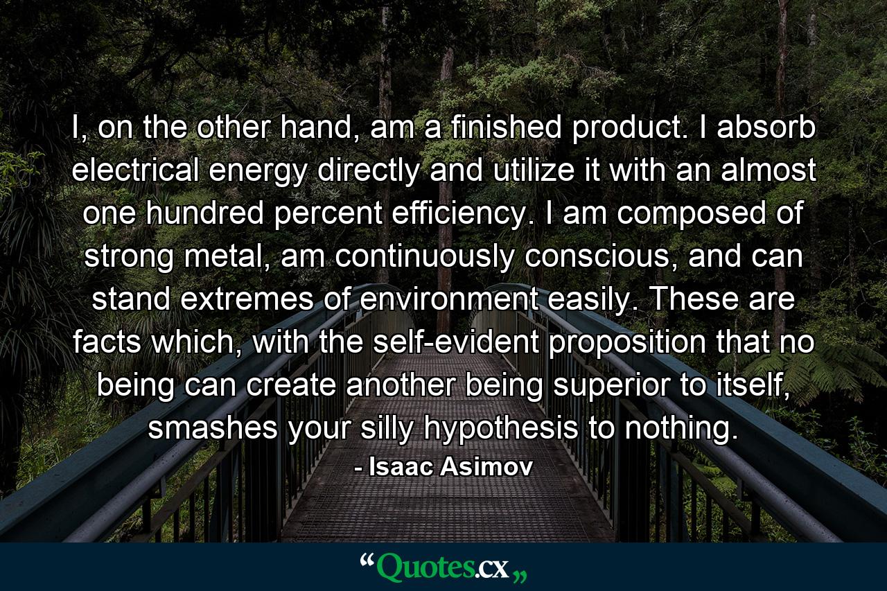 I, on the other hand, am a finished product. I absorb electrical energy directly and utilize it with an almost one hundred percent efficiency. I am composed of strong metal, am continuously conscious, and can stand extremes of environment easily. These are facts which, with the self-evident proposition that no being can create another being superior to itself, smashes your silly hypothesis to nothing. - Quote by Isaac Asimov