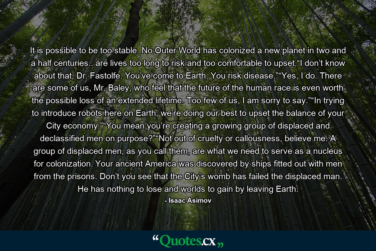 It is possible to be too stable. No Outer World has colonized a new planet in two and a half centuries.. are lives too long to risk and too comfortable to upset.“I don’t know about that, Dr. Fastolfe. You’ve come to Earth. You risk disease.”“Yes, I do. There are some of us, Mr. Baley, who feel that the future of the human race is even worth the possible loss of an extended lifetime. Too few of us, I am sorry to say.”“In trying to introduce robots here on Earth, we’re doing our best to upset the balance of your City economy.”“You mean you’re creating a growing group of displaced and declassified men on purpose?”“Not out of cruelty or callousness, believe me. A group of displaced men, as you call them, are what we need to serve as a nucleus for colonization. Your ancient America was discovered by ships fitted out with men from the prisons. Don’t you see that the City’s womb has failed the displaced man. He has nothing to lose and worlds to gain by leaving Earth. - Quote by Isaac Asimov