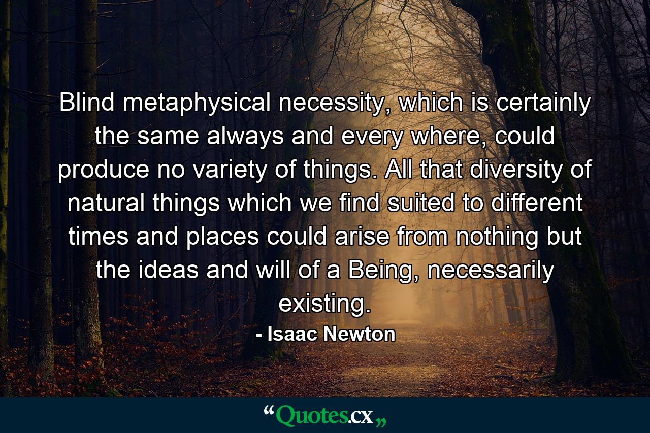 Blind metaphysical necessity, which is certainly the same always and every where, could produce no variety of things. All that diversity of natural things which we find suited to different times and places could arise from nothing but the ideas and will of a Being, necessarily existing. - Quote by Isaac Newton