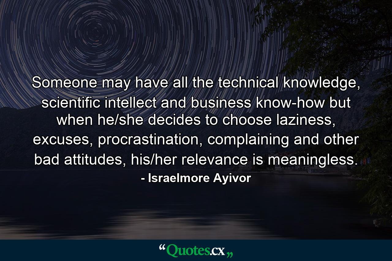 Someone may have all the technical knowledge, scientific intellect and business know-how but when he/she decides to choose laziness, excuses, procrastination, complaining and other bad attitudes, his/her relevance is meaningless. - Quote by Israelmore Ayivor