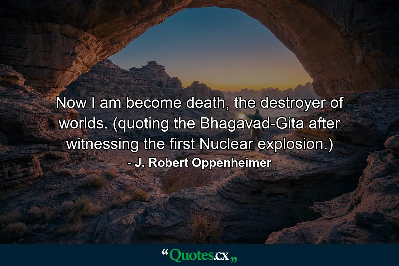 Now I am become death, the destroyer of worlds. (quoting the Bhagavad-Gita after witnessing the first Nuclear explosion.) - Quote by J. Robert Oppenheimer