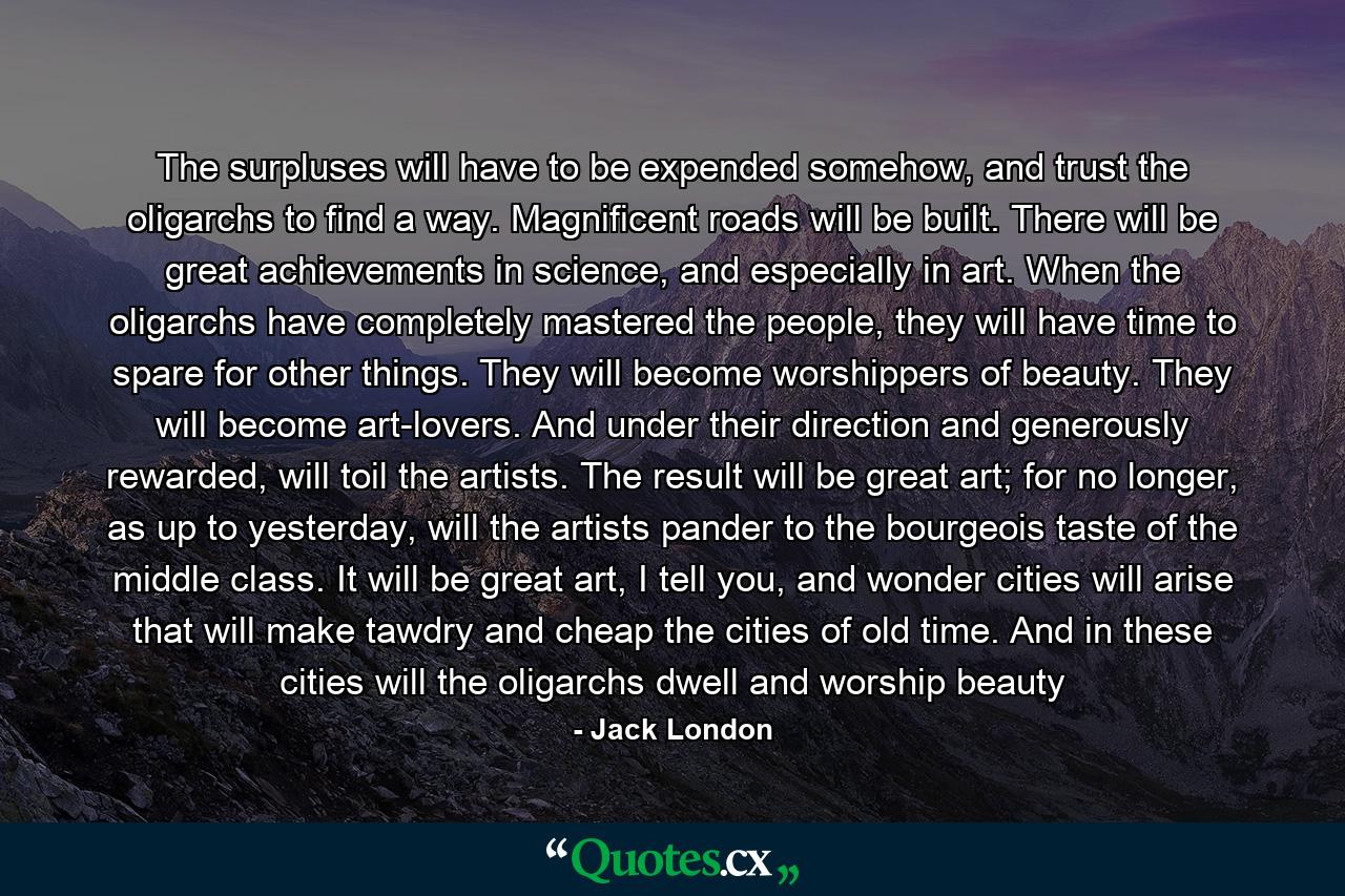 The surpluses will have to be expended somehow, and trust the oligarchs to find a way. Magnificent roads will be built. There will be great achievements in science, and especially in art. When the oligarchs have completely mastered the people, they will have time to spare for other things. They will become worshippers of beauty. They will become art-lovers. And under their direction and generously rewarded, will toil the artists. The result will be great art; for no longer, as up to yesterday, will the artists pander to the bourgeois taste of the middle class. It will be great art, I tell you, and wonder cities will arise that will make tawdry and cheap the cities of old time. And in these cities will the oligarchs dwell and worship beauty - Quote by Jack London