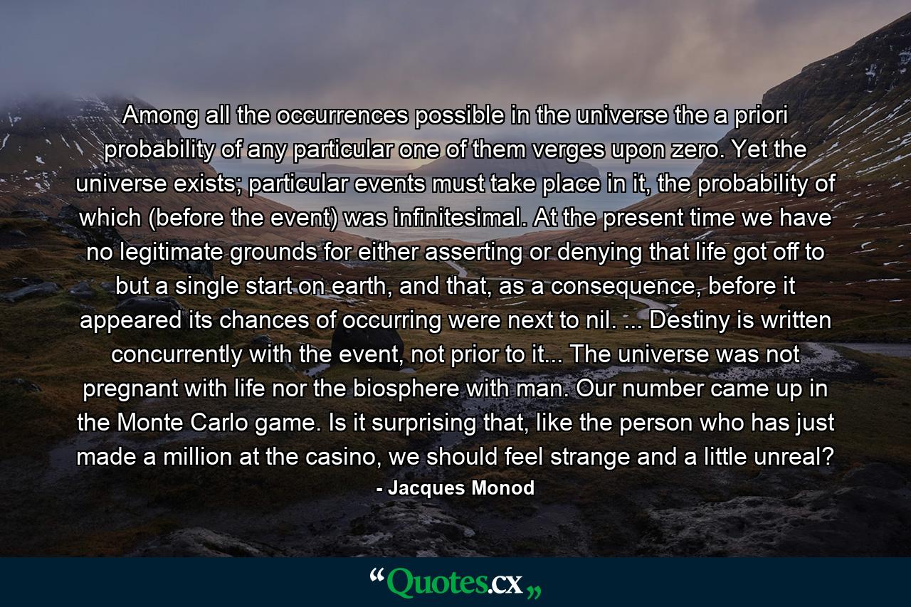 Among all the occurrences possible in the universe the a priori probability of any particular one of them verges upon zero. Yet the universe exists; particular events must take place in it, the probability of which (before the event) was infinitesimal. At the present time we have no legitimate grounds for either asserting or denying that life got off to but a single start on earth, and that, as a consequence, before it appeared its chances of occurring were next to nil. ... Destiny is written concurrently with the event, not prior to it... The universe was not pregnant with life nor the biosphere with man. Our number came up in the Monte Carlo game. Is it surprising that, like the person who has just made a million at the casino, we should feel strange and a little unreal? - Quote by Jacques Monod