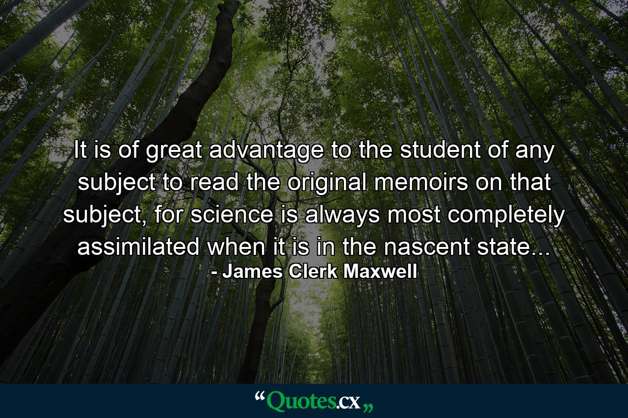 It is of great advantage to the student of any subject to read the original memoirs on that subject, for science is always most completely assimilated when it is in the nascent state... - Quote by James Clerk Maxwell