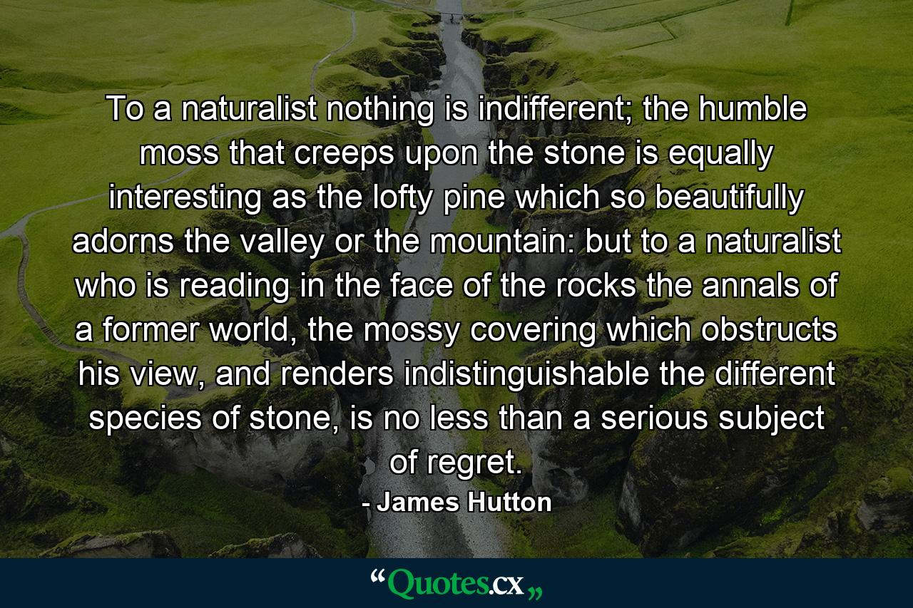 To a naturalist nothing is indifferent; the humble moss that creeps upon the stone is equally interesting as the lofty pine which so beautifully adorns the valley or the mountain: but to a naturalist who is reading in the face of the rocks the annals of a former world, the mossy covering which obstructs his view, and renders indistinguishable the different species of stone, is no less than a serious subject of regret. - Quote by James Hutton