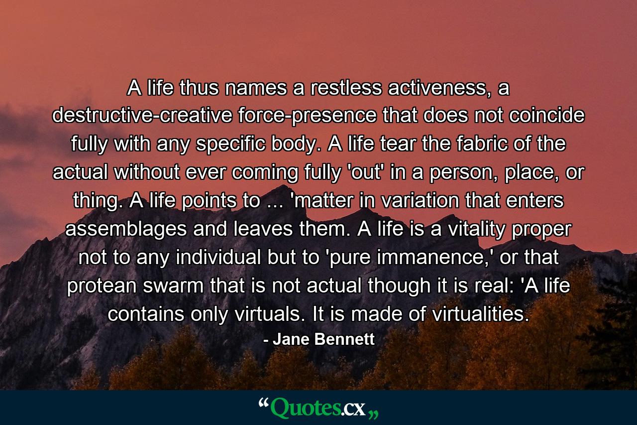 A life thus names a restless activeness, a destructive-creative force-presence that does not coincide fully with any specific body. A life tear the fabric of the actual without ever coming fully 'out' in a person, place, or thing. A life points to ... 'matter in variation that enters assemblages and leaves them. A life is a vitality proper not to any individual but to 'pure immanence,' or that protean swarm that is not actual though it is real: 'A life contains only virtuals. It is made of virtualities. - Quote by Jane Bennett