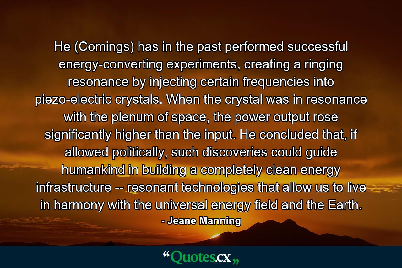 He (Comings) has in the past performed successful energy-converting experiments, creating a ringing resonance by injecting certain frequencies into piezo-electric crystals. When the crystal was in resonance with the plenum of space, the power output rose significantly higher than the input. He concluded that, if allowed politically, such discoveries could guide humankind in building a completely clean energy infrastructure -- resonant technologies that allow us to live in harmony with the universal energy field and the Earth. - Quote by Jeane Manning