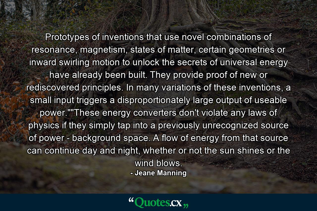 Prototypes of inventions that use novel combinations of resonance, magnetism, states of matter, certain geometries or inward swirling motion to unlock the secrets of universal energy have already been built. They provide proof of new or rediscovered principles. In many variations of these inventions, a small input triggers a disproportionately large output of useable power.