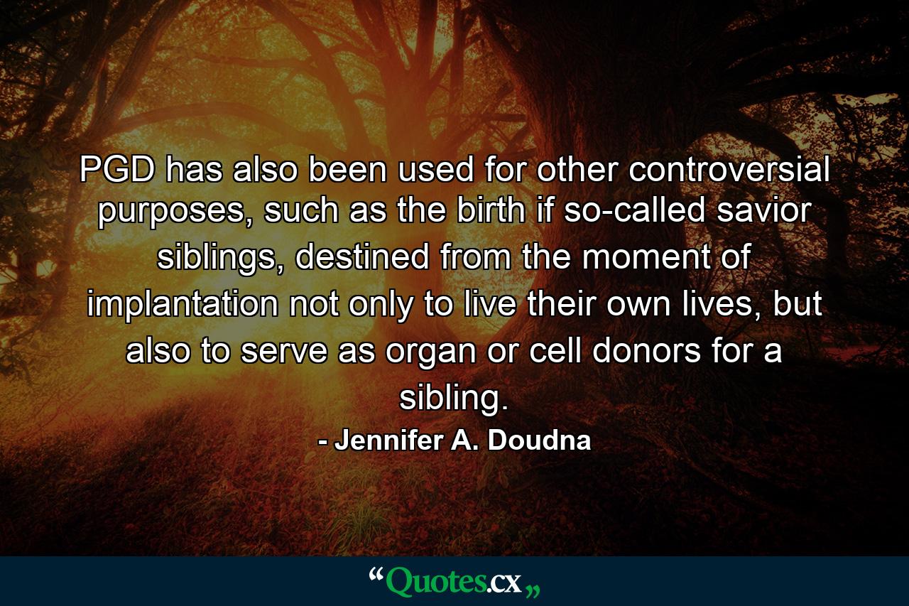 PGD has also been used for other controversial purposes, such as the birth if so-called savior siblings, destined from the moment of implantation not only to live their own lives, but also to serve as organ or cell donors for a sibling. - Quote by Jennifer A. Doudna