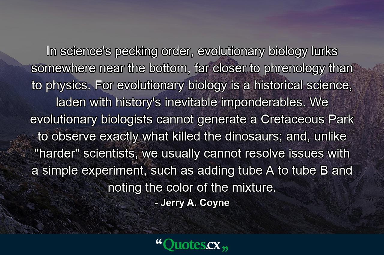 In science's pecking order, evolutionary biology lurks somewhere near the bottom, far closer to phrenology than to physics. For evolutionary biology is a historical science, laden with history's inevitable imponderables. We evolutionary biologists cannot generate a Cretaceous Park to observe exactly what killed the dinosaurs; and, unlike 