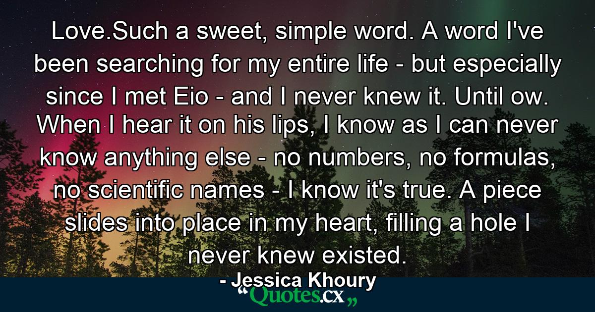 Love.Such a sweet, simple word. A word I've been searching for my entire life - but especially since I met Eio - and I never knew it. Until ow. When I hear it on his lips, I know as I can never know anything else - no numbers, no formulas, no scientific names - I know it's true. A piece slides into place in my heart, filling a hole I never knew existed. - Quote by Jessica Khoury