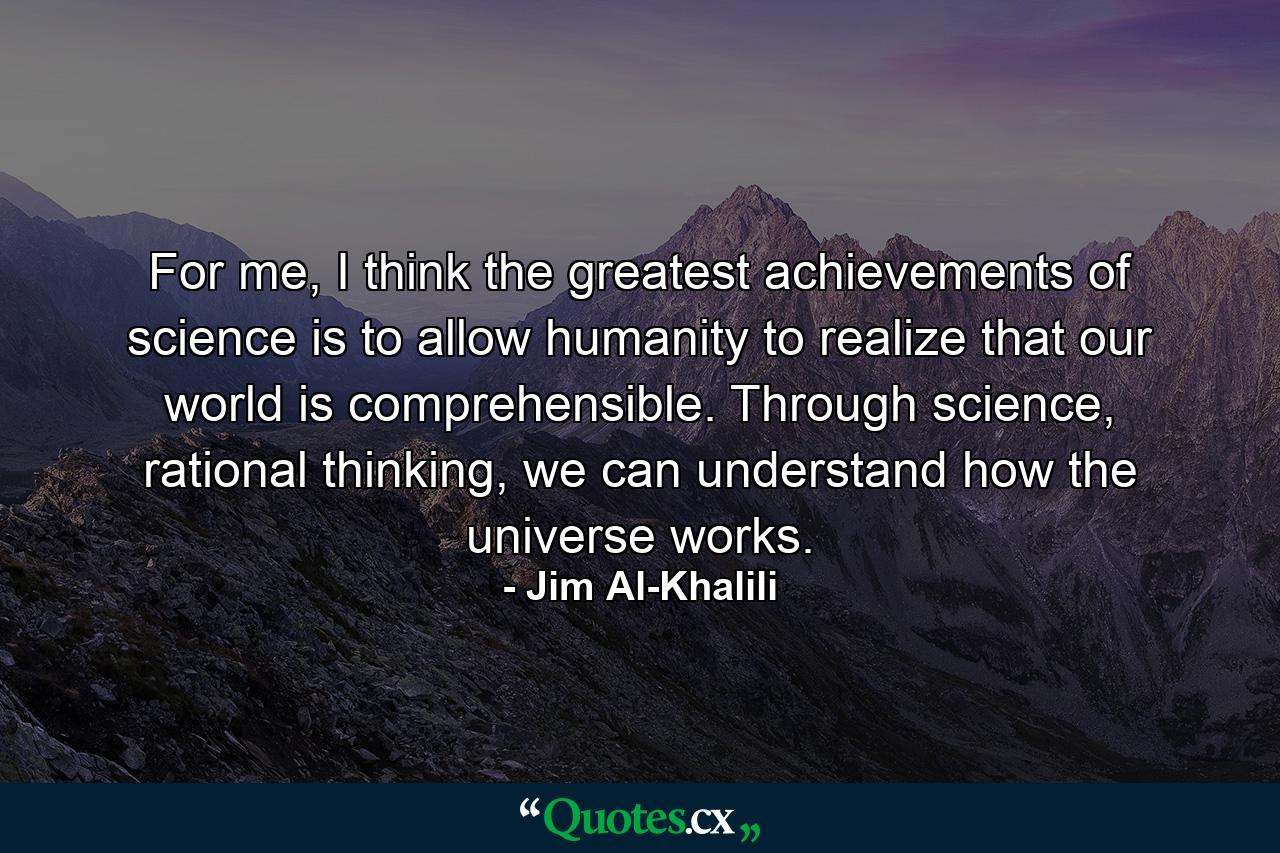 For me, I think the greatest achievements of science is to allow humanity to realize that our world is comprehensible. Through science, rational thinking, we can understand how the universe works. - Quote by Jim Al-Khalili