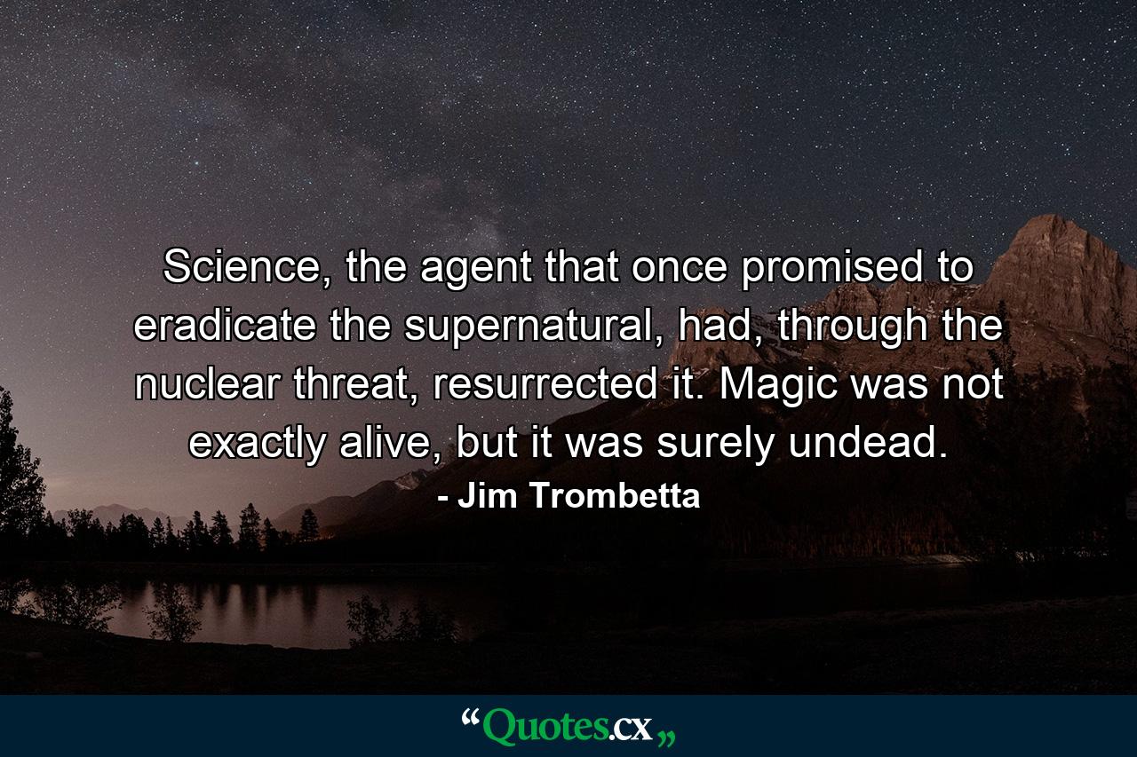 Science, the agent that once promised to eradicate the supernatural, had, through the nuclear threat, resurrected it. Magic was not exactly alive, but it was surely undead. - Quote by Jim Trombetta