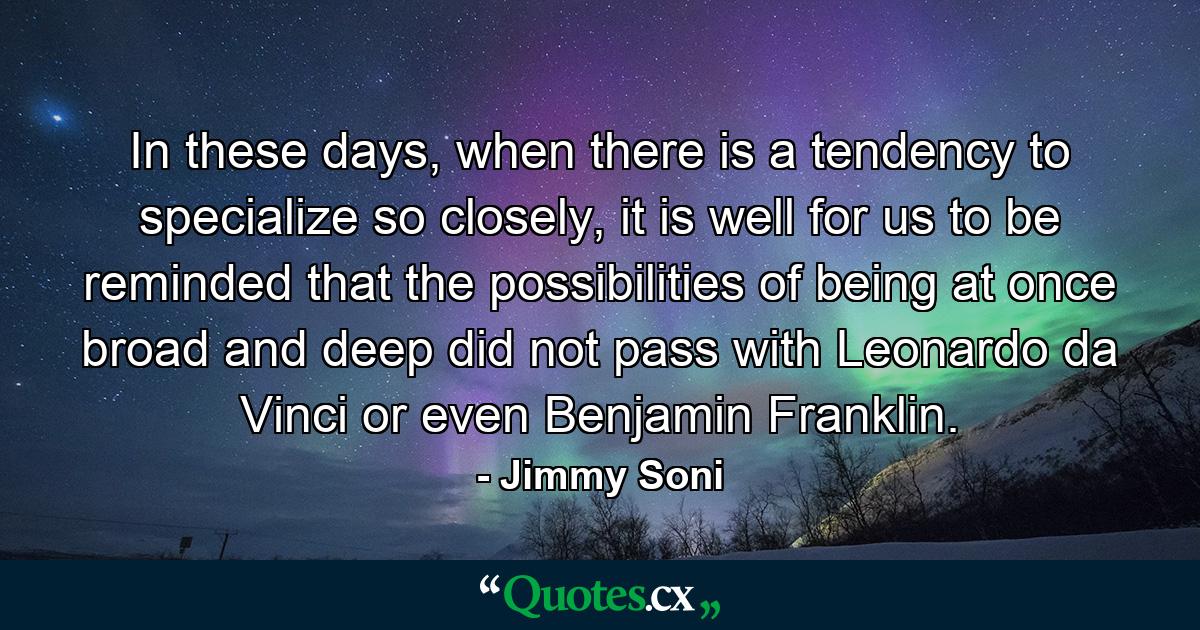 In these days, when there is a tendency to specialize so closely, it is well for us to be reminded that the possibilities of being at once broad and deep did not pass with Leonardo da Vinci or even Benjamin Franklin. - Quote by Jimmy Soni