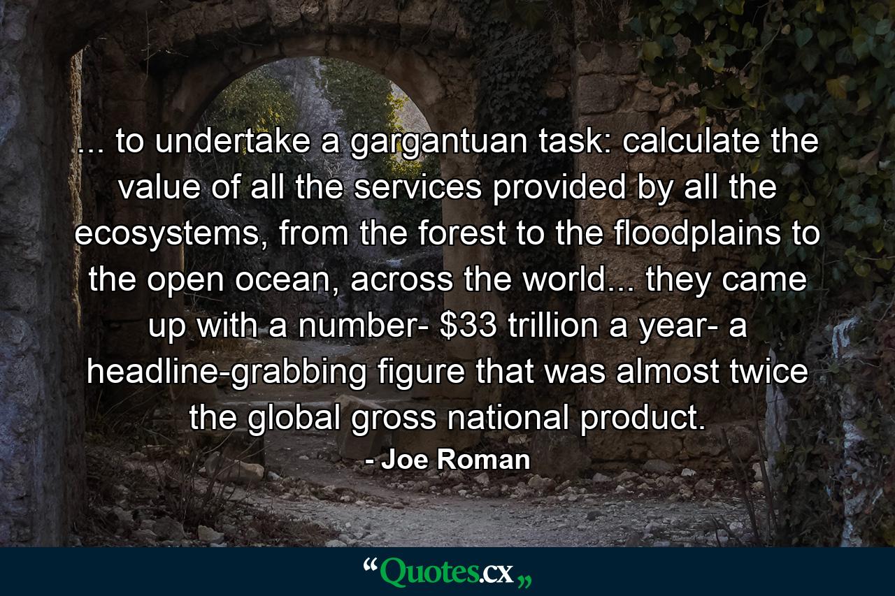 ... to undertake a gargantuan task: calculate the value of all the services provided by all the ecosystems, from the forest to the floodplains to the open ocean, across the world... they came up with a number- $33 trillion a year- a headline-grabbing figure that was almost twice the global gross national product. - Quote by Joe Roman