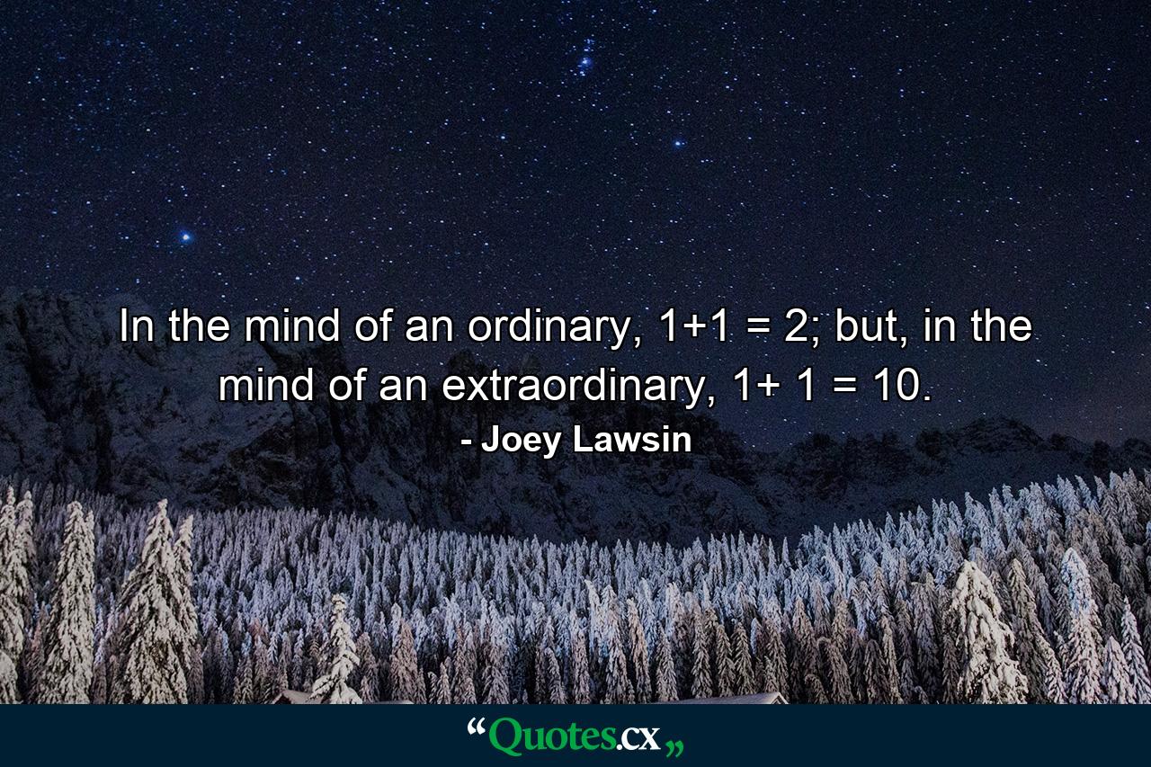 In the mind of an ordinary, 1+1 = 2; but, in the mind of an extraordinary, 1+ 1 = 10. - Quote by Joey Lawsin