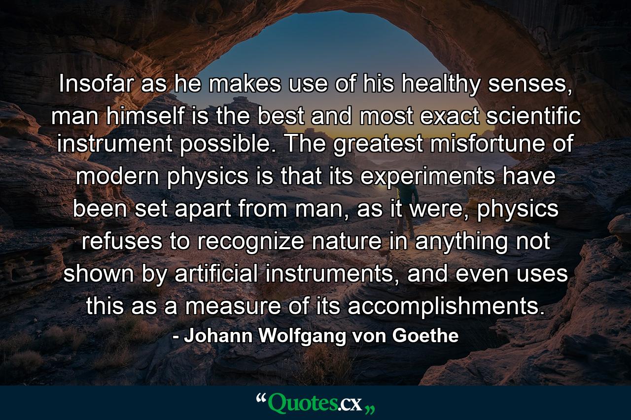 Insofar as he makes use of his healthy senses, man himself is the best and most exact scientific instrument possible. The greatest misfortune of modern physics is that its experiments have been set apart from man, as it were, physics refuses to recognize nature in anything not shown by artificial instruments, and even uses this as a measure of its accomplishments. - Quote by Johann Wolfgang von Goethe