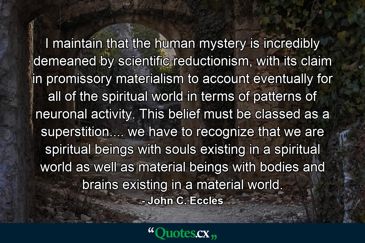 I maintain that the human mystery is incredibly demeaned by scientific reductionism, with its claim in promissory materialism to account eventually for all of the spiritual world in terms of patterns of neuronal activity. This belief must be classed as a superstition.... we have to recognize that we are spiritual beings with souls existing in a spiritual world as well as material beings with bodies and brains existing in a material world. - Quote by John C. Eccles