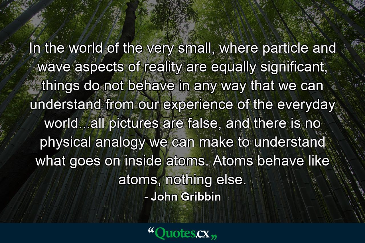 In the world of the very small, where particle and wave aspects of reality are equally significant, things do not behave in any way that we can understand from our experience of the everyday world...all pictures are false, and there is no physical analogy we can make to understand what goes on inside atoms. Atoms behave like atoms, nothing else. - Quote by John Gribbin