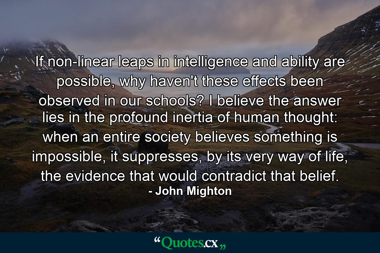 If non-linear leaps in intelligence and ability are possible, why haven't these effects been observed in our schools? I believe the answer lies in the profound inertia of human thought: when an entire society believes something is impossible, it suppresses, by its very way of life, the evidence that would contradict that belief. - Quote by John Mighton