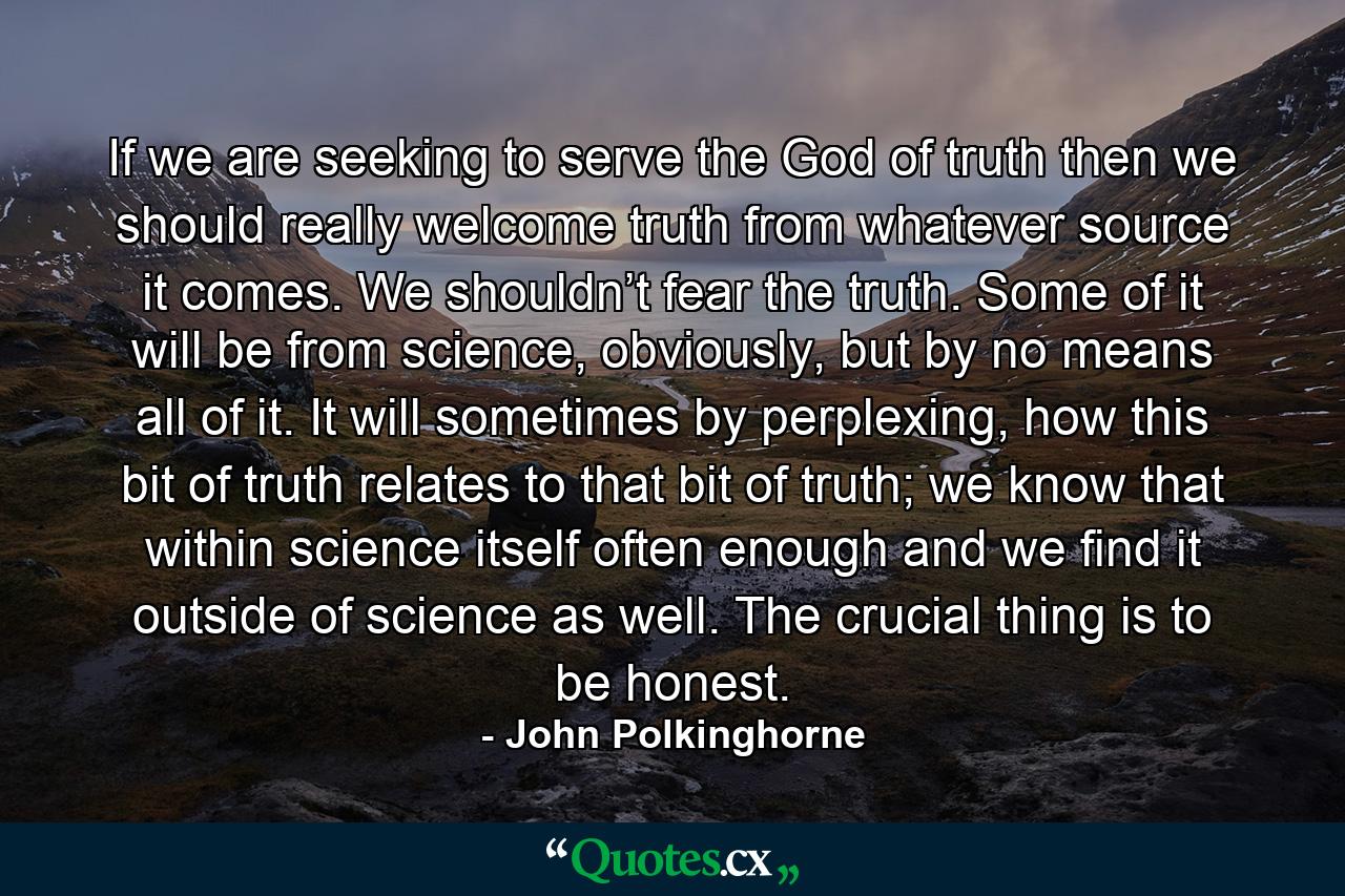 If we are seeking to serve the God of truth then we should really welcome truth from whatever source it comes. We shouldn’t fear the truth. Some of it will be from science, obviously, but by no means all of it. It will sometimes by perplexing, how this bit of truth relates to that bit of truth; we know that within science itself often enough and we find it outside of science as well. The crucial thing is to be honest. - Quote by John Polkinghorne