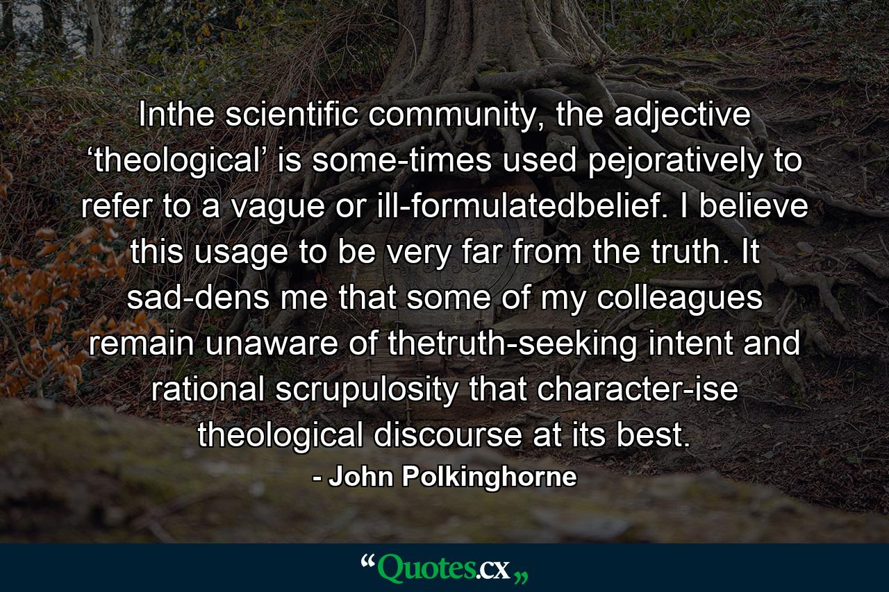 Inthe scientific community, the adjective ‘theological’ is some-times used pejoratively to refer to a vague or ill-formulatedbelief. I believe this usage to be very far from the truth. It sad-dens me that some of my colleagues remain unaware of thetruth-seeking intent and rational scrupulosity that character-ise theological discourse at its best. - Quote by John Polkinghorne