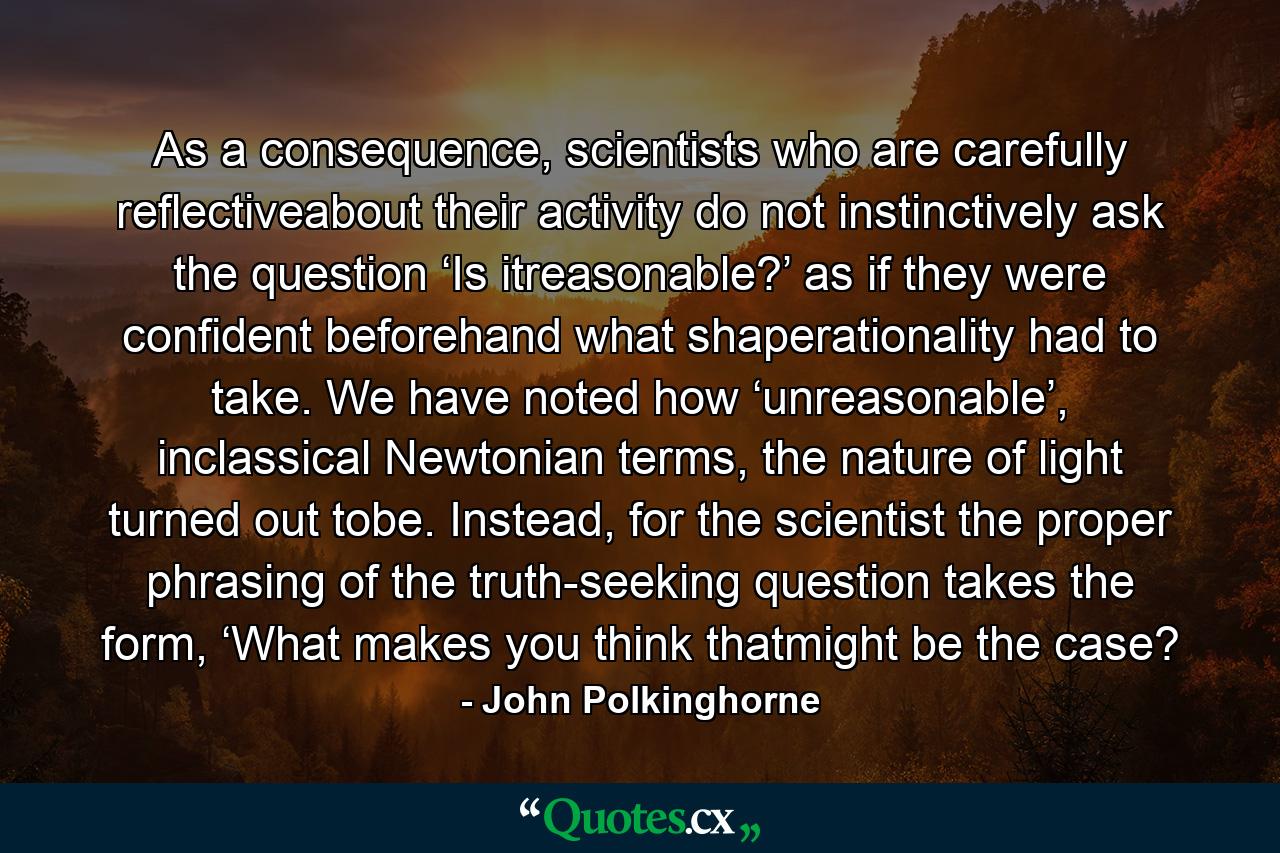 As a consequence, scientists who are carefully reflectiveabout their activity do not instinctively ask the question ‘Is itreasonable?’ as if they were confident beforehand what shaperationality had to take. We have noted how ‘unreasonable’, inclassical Newtonian terms, the nature of light turned out tobe. Instead, for the scientist the proper phrasing of the truth-seeking question takes the form, ‘What makes you think thatmight be the case? - Quote by John Polkinghorne