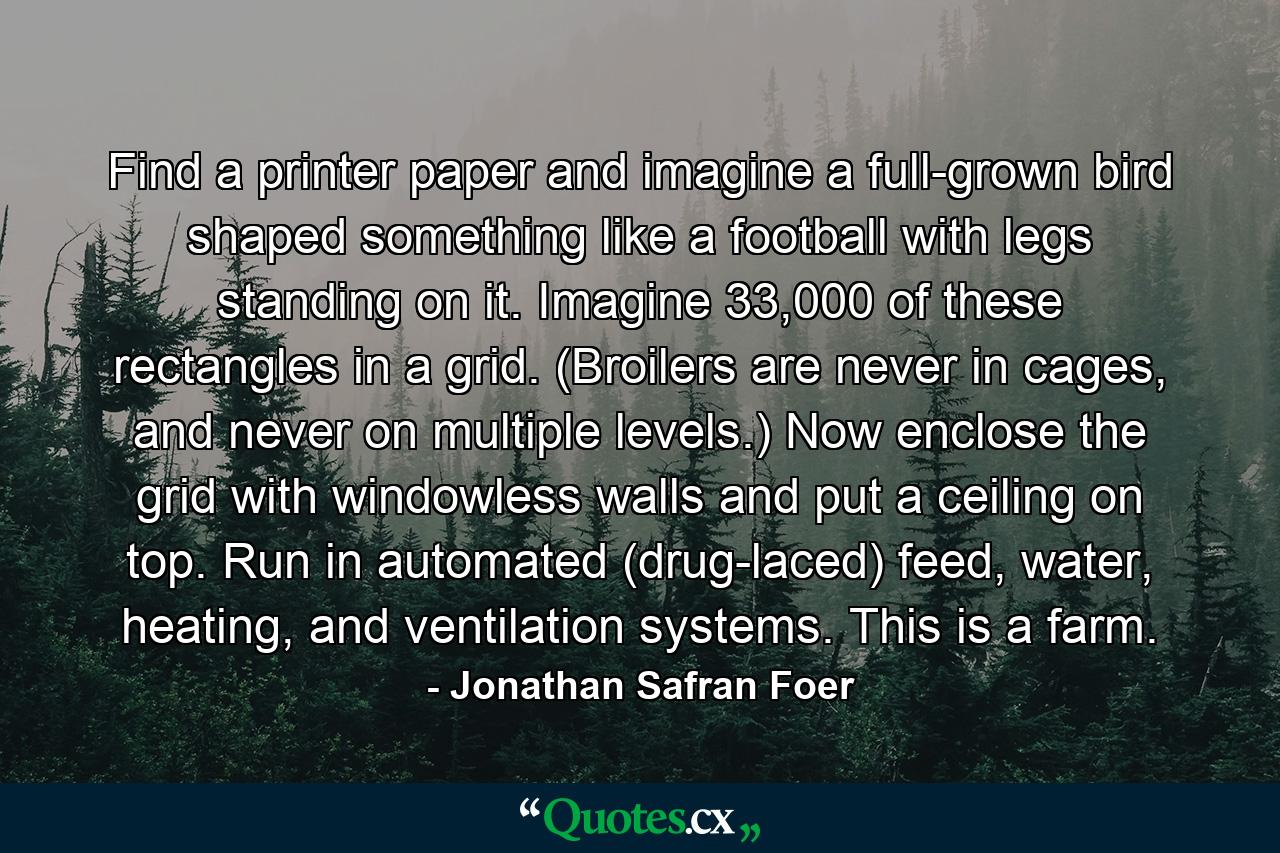 Find a printer paper and imagine a full-grown bird shaped something like a football with legs standing on it. Imagine 33,000 of these rectangles in a grid. (Broilers are never in cages, and never on multiple levels.) Now enclose the grid with windowless walls and put a ceiling on top. Run in automated (drug-laced) feed, water, heating, and ventilation systems. This is a farm. - Quote by Jonathan Safran Foer