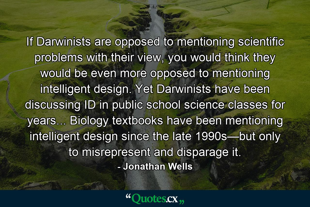 If Darwinists are opposed to mentioning scientific problems with their view, you would think they would be even more opposed to mentioning intelligent design. Yet Darwinists have been discussing ID in public school science classes for years... Biology textbooks have been mentioning intelligent design since the late 1990s—but only to misrepresent and disparage it. - Quote by Jonathan Wells