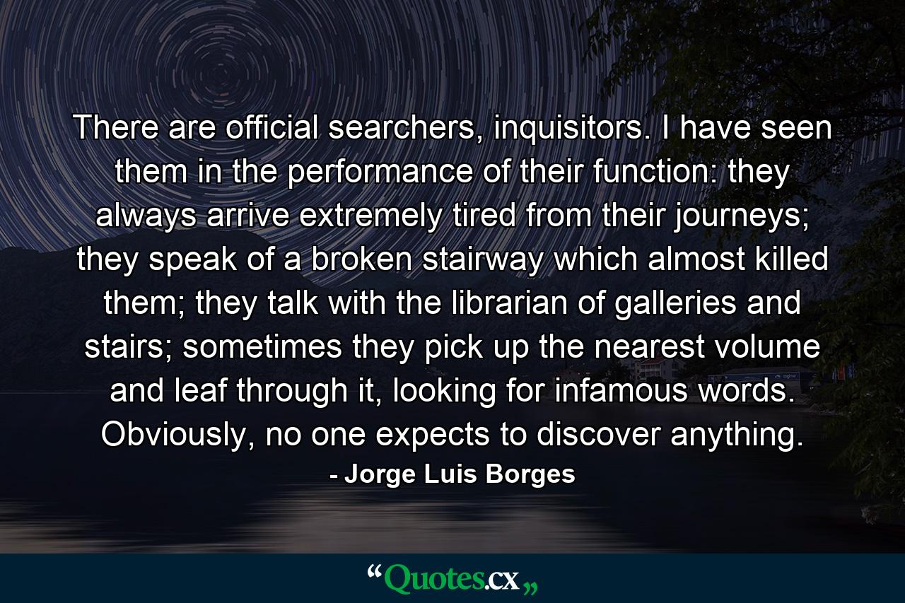 There are official searchers, inquisitors. I have seen them in the performance of their function: they always arrive extremely tired from their journeys; they speak of a broken stairway which almost killed them; they talk with the librarian of galleries and stairs; sometimes they pick up the nearest volume and leaf through it, looking for infamous words. Obviously, no one expects to discover anything. - Quote by Jorge Luis Borges