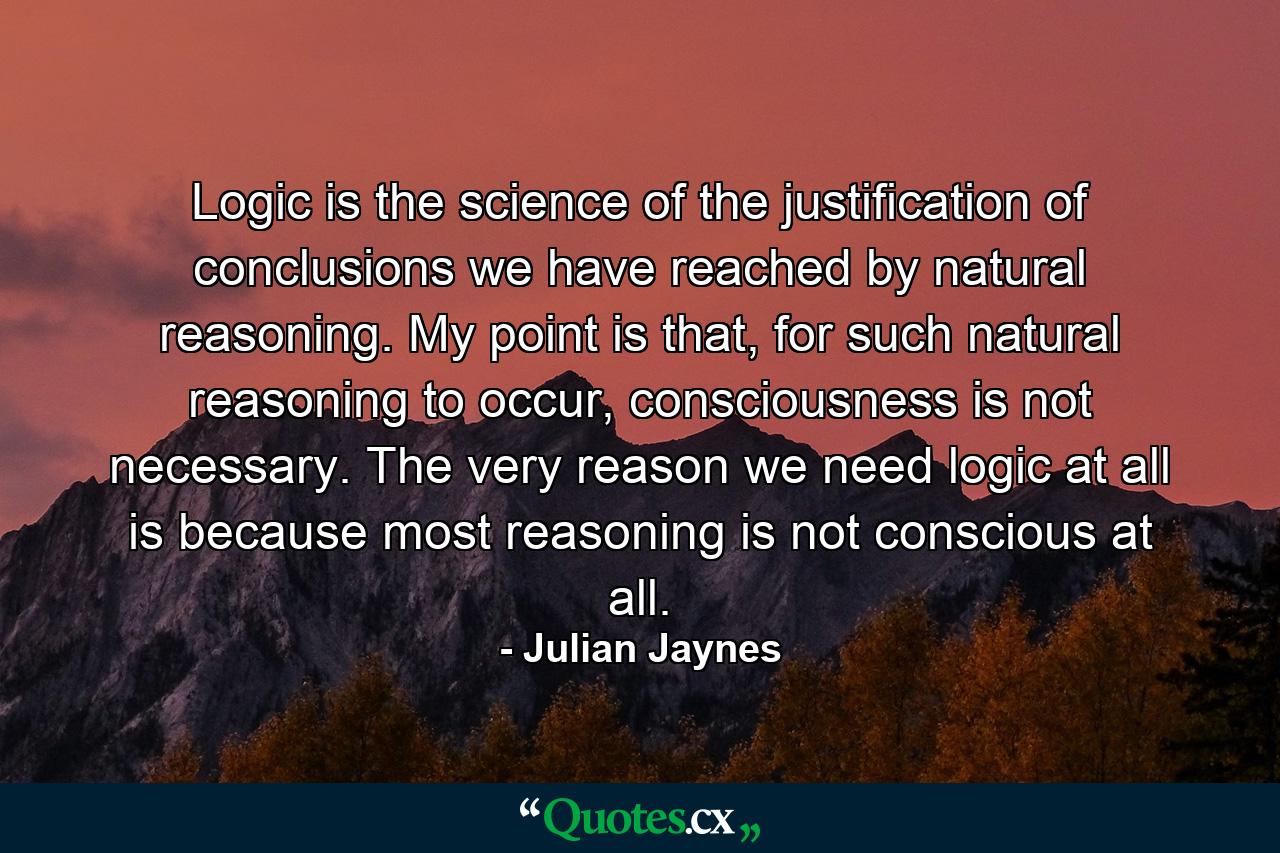 Logic is the science of the justification of conclusions we have reached by natural reasoning. My point is that, for such natural reasoning to occur, consciousness is not necessary. The very reason we need logic at all is because most reasoning is not conscious at all. - Quote by Julian Jaynes