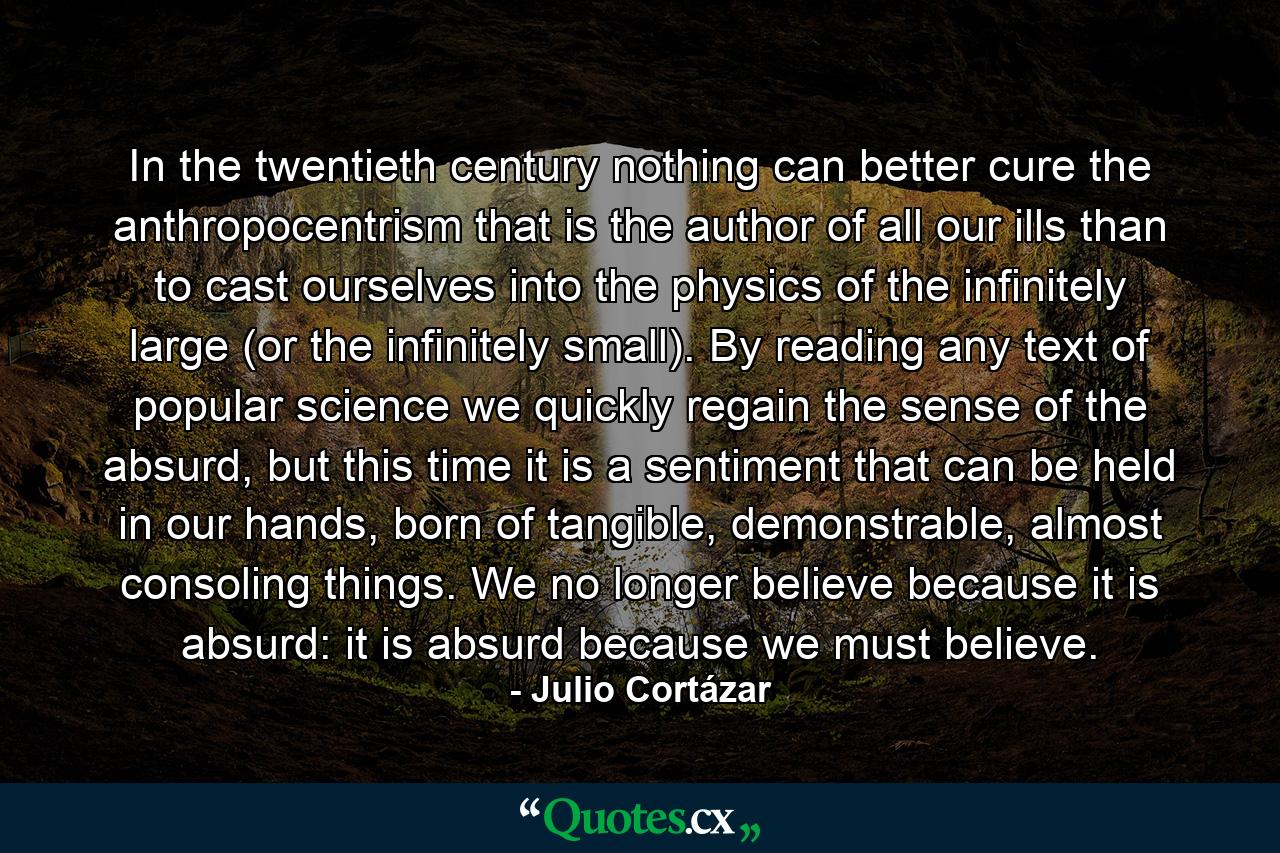 In the twentieth century nothing can better cure the anthropocentrism that is the author of all our ills than to cast ourselves into the physics of the infinitely large (or the infinitely small). By reading any text of popular science we quickly regain the sense of the absurd, but this time it is a sentiment that can be held in our hands, born of tangible, demonstrable, almost consoling things. We no longer believe because it is absurd: it is absurd because we must believe. - Quote by Julio Cortázar