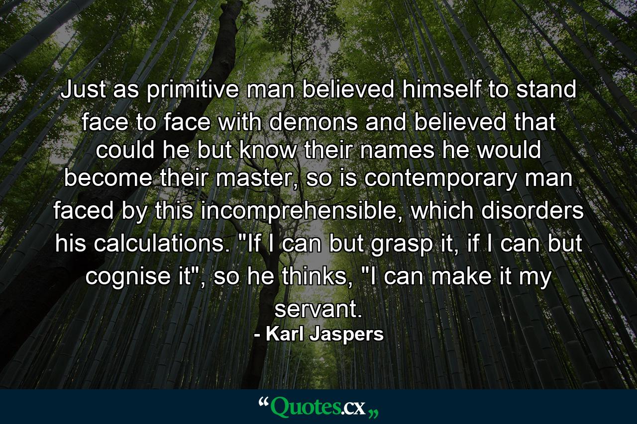 Just as primitive man believed himself to stand face to face with demons and believed that could he but know their names he would become their master, so is contemporary man faced by this incomprehensible, which disorders his calculations. 