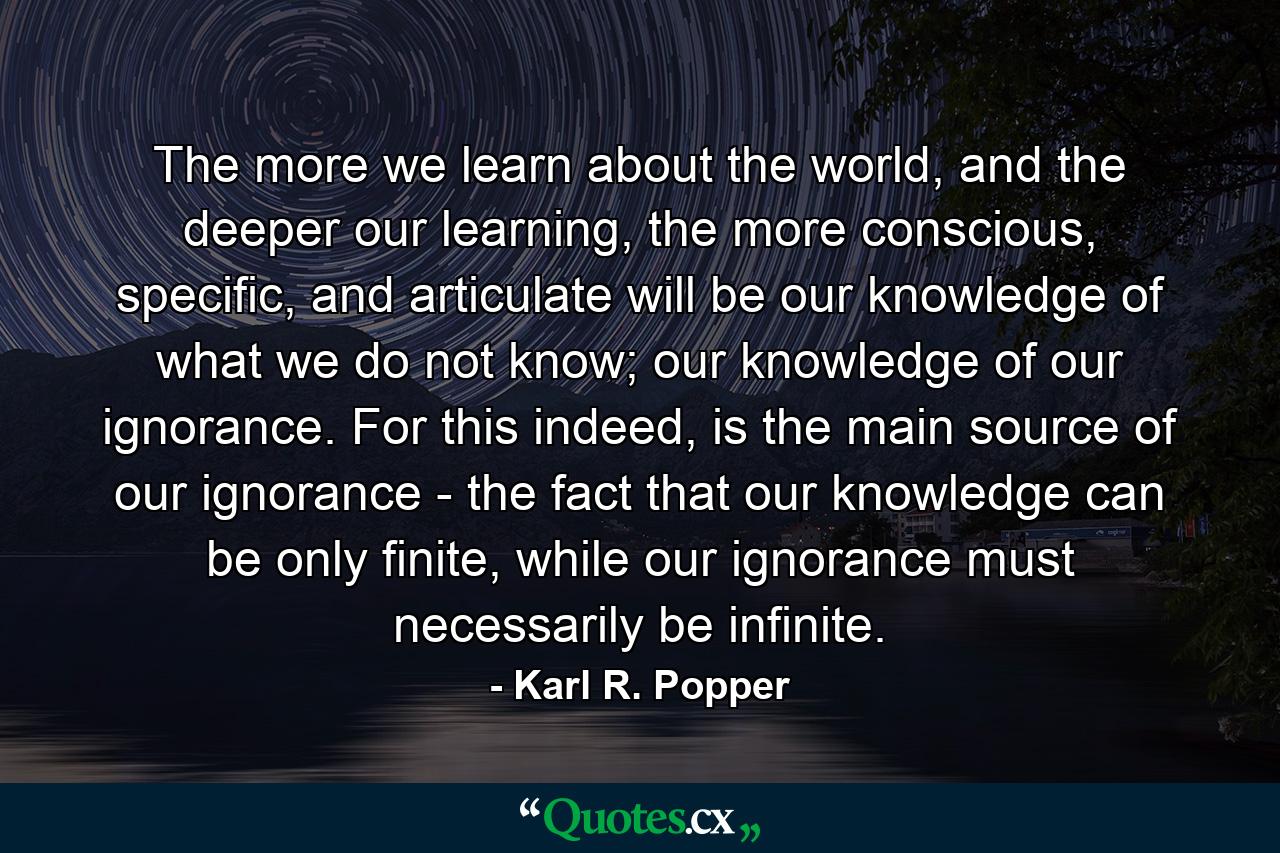 The more we learn about the world, and the deeper our learning, the more conscious, specific, and articulate will be our knowledge of what we do not know; our knowledge of our ignorance. For this indeed, is the main source of our ignorance - the fact that our knowledge can be only finite, while our ignorance must necessarily be infinite. - Quote by Karl R. Popper