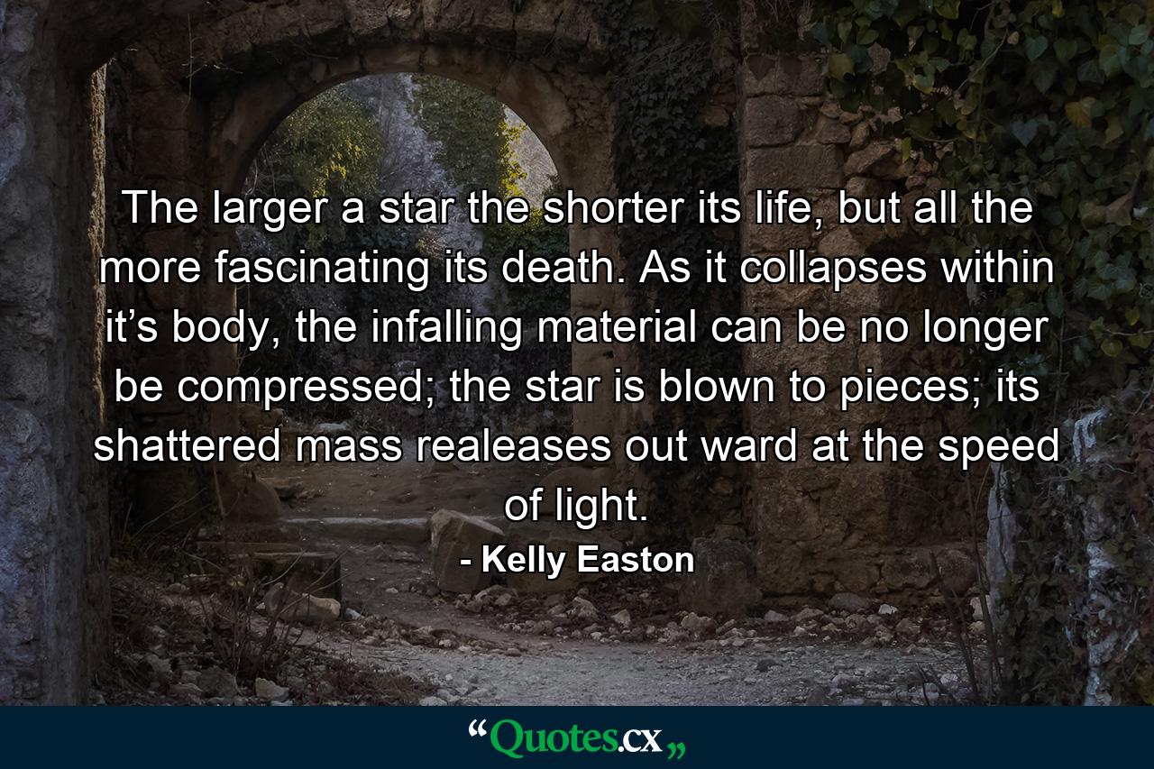 The larger a star the shorter its life, but all the more fascinating its death. As it collapses within it’s body, the infalling material can be no longer be compressed; the star is blown to pieces; its shattered mass realeases out ward at the speed of light. - Quote by Kelly Easton