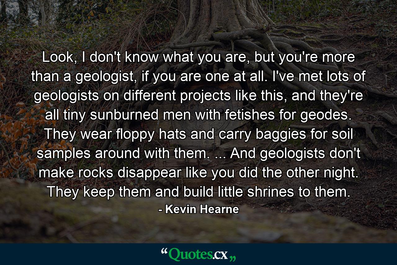 Look, I don't know what you are, but you're more than a geologist, if you are one at all. I've met lots of geologists on different projects like this, and they're all tiny sunburned men with fetishes for geodes. They wear floppy hats and carry baggies for soil samples around with them. ... And geologists don't make rocks disappear like you did the other night. They keep them and build little shrines to them. - Quote by Kevin Hearne